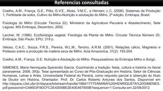 Referencias consultadas
Coelho, A.M., França, G.E., Pitta, G.V.E., Alves, V.M.C., e Hernani, L.C. (2006). Sistemas de Produção
1, Fertlidade de solos, Cultivo do Milho-Nutrição e adubação do Milho, 2ª edição, Embrapa, Brasil.
Fisiologia do Milho (Circular Técnica 22). Ministerio da Agricultura Pecuária e Abastecimento, Sete
Lagoas, MG Embrapa, Dezembro, 2002.
Larcher, W. (1986). Ecofisiologia vegetal. Fisiologia da Planta de Milho. Circular Técnica Número 20,
Embrapa, São Paulo: EPU, 319 p.
Veloso, C.A.C., Souza, F.R.S., Pereira, W.L.M., Tenório, A.R.M. (2001). Relações cálcio, Magnésio e
Potássio sobre a produção de matéria seca de Milho. Acta Amazonica, 31(2): 193-204.
Coelho, A.M., França, G.E. Nutrição e Adubação do Milho. Pesquisadores da Embrapa Milho e Sorgo.
GIMENES, Maria Henriqueta Sperandio Garcia. Cozinhando a tradição: festa, cultura e história no litoral
paranaense. 2008, 393p. Tese apresentada ao Curso de Pós-Graduação em História, Setor de Ciências
Humanas, Letras e Artes, Universidade Federal do Paraná, como requisito parcial à obtenção do título
de Doutor em História. Orientador: Prof. Dr. Carlos Roberto Antunes dos Santos. Disponível em
http://dspace.c3sl.ufpr.br/dspace/bitstream/handle/1884/17775/MARIA%20HENRIQUETA%20GIMENES.
pdf;jsessionid=C48603F9DCFC3E4D00BE2E40E467800B?sequence=1 Consulta em 22/08/2012
 