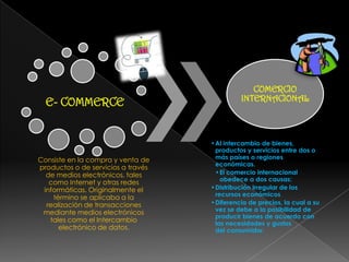 E- COMMERCE
Consiste en la compra y venta de
productos o de servicios a través
de medios electrónicos, tales
como Internet y otras redes
informáticas. Originalmente el
término se aplicaba a la
realización de transacciones
mediante medios electrónicos
tales como el Intercambio
electrónico de datos.
COMERCIO
INTERNACIONAL
•Al intercambio de bienes,
productos y servicios entre dos o
más países o regiones
económicas.
•El comercio internacional
obedece a dos causas:
•Distribución irregular de los
recursos económicos
•Diferencia de precios, la cual a su
vez se debe a la posibilidad de
producir bienes de acuerdo con
las necesidades y gustos
del consumidor.
 
