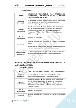 Sistemas de Información Gerencial

               Nivel Estratégico

                           IMPLEMENTAR ESTRATEGIAS PARA PROCESO DE
               Tarea       SUPERVISIÓN Y DIAGNÓSTICO DE LOS MATERIALES,
                           EQUIPOS Y SEÑAL SATELITAL

                           Se verificará el desarrollo de las estrategias para las operaciones
           Objeto de
                           de las operaciones de supervisión y diagnostico de los
          información
                           materiales, equipos y señal satelital.

                           Gerente de Ingeniería  Jefe Centro de Gestión Plataformas
                           HFC  Ingeniero especialista Voz & Datos HFC, Ingeniero
           Agentes
                           Especialista Video Digital HFC, Supervisor – Gestión de
         involucrados
                           Plataformas HFC, Supervisor – Cabecera Digital, Supervisor –
                           Cabecera Analógica.

           Plan de
                           Diagrama de Actividades.
         comunicación

                           Nivel de Seguridad en el Sistema de Trámite Documentario
                           Online.
          Contención
                           Nivel de base de datos (Se saca Backup de la data transaccional
                           y luego se realiza los cubos y la base se usa de nuevo)

       Especificación de
                           Se utilizará un sistema transaccional y de registro de solicitudes
        intercambio de
                           enviadas de Ingeniería de Redes a Gerencia de Ingeniería.
          información




       PROCESO 03: PROCESO DE INSTALACIÓN, MANTENIMIENTO Y
       AMPLIACIÓN DE REDES
               Nivel Operacional

               Tarea       INSTALACIÓN, MANTENIMIENTO Y AMPLIACIÓN DE REDES

           Objeto de       Se verificará todos los documentos comprobantes de las
          información      operaciones de mantenimiento y ampliación de redes

                           Gerente de Ingeniería  Jefe Centro de Gestión Plataformas
                           HFC  Ingeniero especialista Voz & Datos HFC, Ingeniero
           Agentes
                           Especialista Video Digital HFC, Supervisor – Gestión de
         involucrados
                           Plataformas HFC, Supervisor – Cabecera Digital, Supervisor –
                           Cabecera Analógica.

           Plan de
                           Diagrama de Actividades.
         comunicación

                           Nivel de Seguridad en el Sistema de Trámite Documentario
          Contención
                           Online.


Ingeniería Industrial 2010 - 1                                                                   106
 