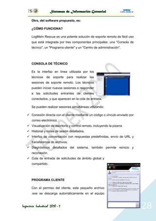 Sistemas de Información Gerencial

       Otro, del software propuesto, es:

       ¿CÓMO FUNCIONA?

       LogMeIn Rescue es una potente solución de soporte remoto de fácil uso
       que está integrada por tres componentes principales: una "Consola de
       técnico", un "Programa cliente" y un "Centro de administración".




       CONSOLA DE TÉCNICO

       Es la interfaz en línea utilizada por los
       técnicos    de    soporte   para   realizar   las
       sesiones de soporte remoto. Los técnicos
       pueden iniciar nuevas sesiones o responder
       a las solicitudes entrantes de clientes
       conectados, y que aparecen en la cola de entrada.

       Se pueden realizar sesiones simultáneas utilizando:

    Conexión directa con el cliente mediante un código o vínculo enviado por
       correo electrónico.
    Visualización de escritorio y control remoto, incluyendo la pizarra
    Historial y notas de sesión detallados.
    Interfaz de conversación con respuestas predefinidas, envío de URL y
       transferencia de archivos.
    Diagnósticos detallados del sistema, también permite reinicio y
       reconexión.
    Cola de entrada de solicitudes de ámbito global y
       compartido.




       PROGRAMA CLIENTE

       Con el permiso del cliente, este pequeño archivo
       .exe se descarga automáticamente en el equipo



Ingeniería Industrial 2010 - 1                                                  128
 