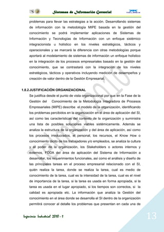 Sistemas de Información Gerencial

     problemas para llevar las estrategias a la acción. Desarrollando sistemas
     de información con la metodología MIPE basada en la gestión del
     conocimiento se podrá implementar aplicaciones de Sistemas de
     Información y Tecnologías de Información con un enfoque sistémico
     integracionista u holístico en los niveles estratégicos, tácticos y
     operacionales y se marcará la diferencia con otras metodologías porque
     aportará al modelamiento de sistemas de información un enfoque holístico
     en la integración de los procesos empresariales basado en la gestión del
     conocimiento, que se contrastará con la integración de los niveles
     estratégicos, tácticos y operativos incluyendo medición de desempeños y
     creación de valor dentro de la Gestión Empresarial.


1.8.2 JUSTIFICACIÓN ORGANIZACIONAL
     Se justifica desde el punto de vista organizacional por que en la Fase de la
     Gestión del      Conocimiento de la Metodología Integradora de Procesos
     Empresariales (MIPE) describe el modelo de la organización, identificando
     los problemas percibidos en la organización en el área de aplicación del SI,
     así como las características del contexto de la organización y suministra
     una lista de posibles soluciones viables sistémicamente. Además se
     analiza la estructura de la organización y del área de aplicación, así como
     los procesos involucrados, el personal, los recursos, el Know How o
     conocimiento tácito de los trabajadores y/o empleados, se analiza la cultura
     y el poder de la organización, los Stakeholders o actores internos y
     externos, FODA del área de aplicación del Sistema de Información a
     desarrollar, los requerimientos funcionales, así como el análisis y diseño de
     las principales tareas en el proceso empresarial relacionado con el SI,
     quién realiza la tarea, donde se realiza la tarea, cual es medio de
     conocimiento de la tarea, cual es la intensidad de la tarea, cual es el nivel
     de importancia de la tarea, si la tarea es usada en forma apropiada, si la
     tarea es usada en el lugar apropiado, si los tiempos son correctos, si la
     calidad es apropiada etc. La información que analiza la Gestión del
     conocimiento en el área donde se desarrolla el SI dentro de la organización
     permitirá conocer al detalle los problemas que presentan en cada una de


 Ingeniería Industrial 2010 - 1                                                      13
 