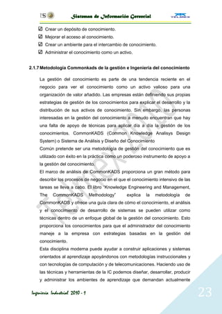 Sistemas de Información Gerencial

        Crear un depósito de conocimiento.
        Mejorar el acceso al conocimiento.
        Crear un ambiente para el intercambio de conocimiento.
        Administrar el conocimiento como un activo.


2.1.7 Metodología Commonkads de la gestión e Ingeniería del conocimiento

     La gestión del conocimiento es parte de una tendencia reciente en el
     negocio para ver el conocimiento como un activo valioso para una
     organización de valor añadido. Las empresas están definiendo sus propias
     estrategias de gestión de los conocimientos para explicar el desarrollo y la
     distribución de sus activos de conocimiento. Sin embargo, las personas
     interesadas en la gestión del conocimiento a menudo encuentran que hay
     una falta de apoyo de técnicas para aplicar día a día la gestión de los
     conocimientos. CommonKADS (Common Knowledge Analisys Design
     System) o Sistema de Análisis y Diseño del Conocimiento
     Común pretende ser una metodología de gestión del conocimiento que es
     utilizado con éxito en la práctica como un poderoso instrumento de apoyo a
     la gestión del conocimiento.
     El marco de análisis de CommonKADS proporciona un gran método para
     describir los procesos de negocio en el que el conocimiento intensivo de las
     tareas se lleva a cabo. El libro ―Knowledge Engineering and Management,
     The    CommonKADS            Methodology‖   explica   la   metodología   de
     CommonKADS y ofrece una guía clara de cómo el conocimiento, el análisis
     y el conocimiento de desarrollo de sistemas se pueden utilizar como
     técnicas dentro de un enfoque global de la gestión del conocimiento. Esto
     proporciona los conocimientos para que el administrador del conocimiento
     maneje a la empresa con estrategias basadas en la gestión del
     conocimiento.
     Esta disciplina moderna puede ayudar a construir aplicaciones y sistemas
     orientados al aprendizaje apoyándonos con metodologías instruccionales y
     con tecnologías de computación y de telecomunicaciones. Haciendo uso de
     las técnicas y herramientas de la IC podemos diseñar, desarrollar, producir
     y administrar los ambientes de aprendizaje que demandan actualmente

 Ingeniería Industrial 2010 - 1                                                     23
 