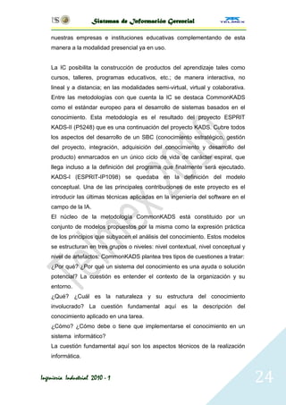 Sistemas de Información Gerencial

    nuestras empresas e instituciones educativas complementando de esta
    manera a la modalidad presencial ya en uso.


    La IC posibilita la construcción de productos del aprendizaje tales como
    cursos, talleres, programas educativos, etc.; de manera interactiva, no
    lineal y a distancia; en las modalidades semi-virtual, virtual y colaborativa.
    Entre las metodologías con que cuenta la IC se destaca CommonKADS
    como el estándar europeo para el desarrollo de sistemas basados en el
    conocimiento. Esta metodología es el resultado del proyecto ESPRIT
    KADS-II (P5248) que es una continuación del proyecto KADS. Cubre todos
    los aspectos del desarrollo de un SBC (conocimiento estratégico, gestión
    del proyecto, integración, adquisición del conocimiento y desarrollo del
    producto) enmarcados en un único ciclo de vida de carácter espiral, que
    llega incluso a la definición del programa que finalmente será ejecutado.
    KADS-I (ESPRIT-IP1098) se quedaba en la definición del modelo
    conceptual. Una de las principales contribuciones de este proyecto es el
    introducir las últimas técnicas aplicadas en la ingeniería del software en el
    campo de la IA.
    El núcleo de la metodología CommonKADS está constituido por un
    conjunto de modelos propuestos por la misma como la expresión práctica
    de los principios que subyacen el análisis del conocimiento. Estos modelos
    se estructuran en tres grupos o niveles: nivel contextual, nivel conceptual y
    nivel de artefactos: CommonKADS plantea tres tipos de cuestiones a tratar:
    ¿Por qué? ¿Por qué un sistema del conocimiento es una ayuda o solución
    potencial? La cuestión es entender el contexto de la organización y su
    entorno.
    ¿Qué? ¿Cuál es la naturaleza y su estructura del conocimiento
    involucrado? La cuestión fundamental aquí es la descripción del
    conocimiento aplicado en una tarea.
    ¿Cómo? ¿Cómo debe o tiene que implementarse el conocimiento en un
    sistema informático?
    La cuestión fundamental aquí son los aspectos técnicos de la realización
    informática.


Ingeniería Industrial 2010 - 1                                                       24
 