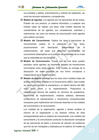 Sistemas de Información Gerencial

           sus entradas y salidas, precondiciones y criterios de realización, así
           como los recursos necesarios y competencias.
           Modelo de Agentes: Los agentes son los ejecutantes de las tareas.
           Pueden ser una persona, un sistema informático, o cualquier otra
           entidad capaz de realizar una tarea. Este modelo describe las
           características de los agentes, sus competencias, autoridad y
           restricciones, así como los enlaces de comunicación entre agentes
           para realizar una tarea.
           Modelo del Conocimiento: Explica los tipos y estructuras de
           conocimientos         usados     en    la    realización   de   una    tarea,
           proporcionando         una       descripción,     independiente       de    la
           implementación,        del   papel     que   diferentes    componentes     del
           conocimiento desempeñan en la solución de problemas, de un modo
           que es entendible por las personas.
           Modelo de Comunicación: Puesto que en una tarea pueden
           participar varios agentes, es importante modelar las transacciones
           comunitarias entre estos agentes. Este modelo se encarga de la
           descripción de estos aspectos de una forma conceptual e
           independiente de la implementación.
           Modelo de Diseño: Mientras que los otros cinco modelos tratan del
           análisis del Sistema Basado en el Conocimiento (SBC), este modelo
           se utiliza para describir la arquitectura y el diseño técnico del SBC
           como     paso     previo     a    su    implementación.     Proporciona     la
           especificación técnica del sistema en términos de arquitectura,
           plataformas de implementación, módulos software, elementos
           constructivos de representación y mecanismos computacionales
           necesarios para implementar las funciones descritas en los modelos
           del conocimiento y la comunicación.
           Los modelos de la organización, agentes y tareas analizan el
           entorno de la organización y los factores críticos de éxito
           correspondientes para un sistema de conocimiento. Los modelos del
           conocimiento y la comunicación producen la descripción conceptual
           de las estructuras de datos y funciones de solución de problemas
           que han de ser manejadas y realizadas por el sistema. El modelo de

Ingeniería Industrial 2010 - 1                                                              28
 