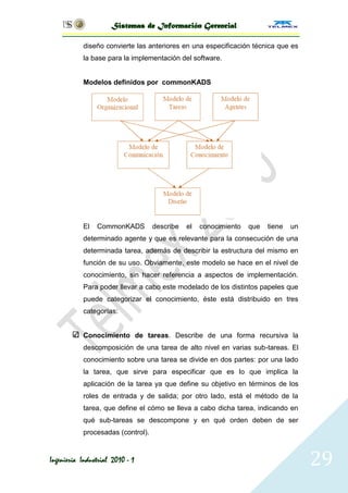 Sistemas de Información Gerencial

           diseño convierte las anteriores en una especificación técnica que es
           la base para la implementación del software.


           Modelos definidos por commonKADS




           El   CommonKADS         describe   el   conocimiento   que   tiene   un
           determinado agente y que es relevante para la consecución de una
           determinada tarea, además de describir la estructura del mismo en
           función de su uso. Obviamente, este modelo se hace en el nivel de
           conocimiento, sin hacer referencia a aspectos de implementación.
           Para poder llevar a cabo este modelado de los distintos papeles que
           puede categorizar el conocimiento, éste está distribuido en tres
           categorías:


           Conocimiento de tareas. Describe de una forma recursiva la
           descomposición de una tarea de alto nivel en varias sub-tareas. El
           conocimiento sobre una tarea se divide en dos partes: por una lado
           la tarea, que sirve para especificar que es lo que implica la
           aplicación de la tarea ya que define su objetivo en términos de los
           roles de entrada y de salida; por otro lado, está el método de la
           tarea, que define el cómo se lleva a cabo dicha tarea, indicando en
           qué sub-tareas se descompone y en qué orden deben de ser
           procesadas (control).


Ingeniería Industrial 2010 - 1                                                       29
 