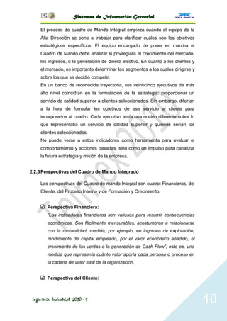 Sistemas de Información Gerencial

     El proceso de cuadro de Mando Integral empieza cuando el equipo de la
     Alta Dirección se pone a trabajar para clarificar cuáles son los objetivos
     estratégicos específicos. El equipo encargado de poner en marcha el
     Cuadro de Mando debe analizar si privilegiará el crecimiento del mercado,
     los ingresos, o la generación de dinero efectivo. En cuanto a los clientes y
     el mercado, es importante determinar los segmentos a los cuales dirigirse y
     sobre los que se decidió competir.
     En un banco de reconocida trayectoria, sus veinticinco ejecutivos de más
     alto nivel coincidían en la formulación de la estrategia: proporcionar un
     servicio de calidad superior a clientes seleccionados. Sin embargo, diferían
     a la hora de formular los objetivos de ese servicio al cliente para
     incorporarlos al cuadro. Cada ejecutivo tenía una noción diferente sobre lo
     que representaba un servicio de calidad superior y quienes serían los
     clientes seleccionados.
     No puede verse a estos indicadores como herramienta para evaluar el
     comportamiento y acciones pasadas, sino como un impulso para canalizar
     la futura estrategia y misión de la empresa.


2.2.5 Perspectivas del Cuadro de Mando Integrado

     Las perspectivas del Cuadro de mando Integral son cuatro: Financieras, del
     Cliente, del Proceso Interno y de Formación y Crecimiento.


         Perspectiva Financiera:
         “Los indicadores financieros son valiosos para resumir consecuencias
         económicas. Son fácilmente mensurables, acostumbran a relacionarse
         con la rentabilidad, medida, por ejemplo, en ingresos de explotación,
         rendimiento de capital empleado, por el valor económico añadido, el
         crecimiento de las ventas o la generación de Cash Flow”, esto es, una
         medida que representa cuánto valor aporta cada persona o proceso en
         la cadena de valor total de la organización.


         Perspectiva del Cliente:



 Ingeniería Industrial 2010 - 1                                                     40
 