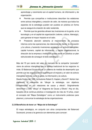 Sistemas de Información Gerencial

           aprendizaje y crecimiento son el capital humano, de información y de
           organización.
              Permite que compañías e instituciones describan los eslabones
           entre activos intangibles y creación de valor, de manera que todos los
           aspectos de la estrategia pueden ser puestos en práctica en forma
           que se asegura la creación de valor sostenida.
              Permite que los gerentes alineen las inversiones en la gente, en la
           tecnología y en el capital de organización (valores, cultura, liderazgo),
           para generar el mayor impacto en el valor.
              Prestando atención estrecha al mejoramiento de procesos
           internos como las operaciones, las relaciones de cliente, la innovación
           y la cultura y haciendo inversiones apropiadas en activos intangibles:
           capital humano, capital de información, y capital organizacional, la
           dirección de la empresa o institución puede poner en práctica un plan
           estructurado de conseguir el éxito estratégico.


     Más del 75 por ciento del valor de mercado de la compañía ―promedio‖
     viene de activos intangibles que la métrica tradicional de los negocios no
     mide. El Balanced Scorecard es un sistema de medida de desempeño que
     permite que las organizaciones cuantifiquen el impacto y el valor de activos
     intangibles críticos, como la gente, la información y la cultura.
     Desde finales del 1995, los autores Robert S. Kaplan y David P. Norton han
     planteado     la   relevancia   de   ―dibujar   la   estrategia,   con   objetivos
     encadenados en por relaciones de causa y efecto‖. Originalmente
     denominan a este ―dibujo‖ el ―diagrama de Causa y Efecto‖. Hoy en día,
     basados en la continua práctica e investigación de más de 15 años, crean
     el concepto del ―Mapa Estratégico‖ como un instrumento poderoso para
     plasmar y comunicar la estrategia de las organizaciones.


2.2.9 Beneficios de tener un “Mapa de la Estrategia”

     El mapa estratégico, en conjunto con otros componentes del Balanced
     Scorecard, provee a la gerencia con elementos para conocer:



 Ingeniería Industrial 2010 - 1                                                           48
 