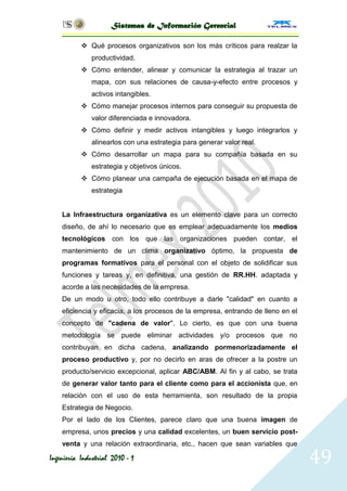 Sistemas de Información Gerencial

            Qué procesos organizativos son los más críticos para realzar la
              productividad.
            Cómo entender, alinear y comunicar la estrategia al trazar un
              mapa, con sus relaciones de causa-y-efecto entre procesos y
              activos intangibles.
            Cómo manejar procesos internos para conseguir su propuesta de
              valor diferenciada e innovadora.
            Cómo definir y medir activos intangibles y luego integrarlos y
              alinearlos con una estrategia para generar valor real.
            Cómo desarrollar un mapa para su compañía basada en su
              estrategia y objetivos únicos.
            Cómo planear una campaña de ejecución basada en el mapa de
              estrategia


    La Infraestructura organizativa es un elemento clave para un correcto
    diseño, de ahí lo necesario que es emplear adecuadamente los medios
    tecnológicos con los que las organizaciones pueden contar, el
    mantenimiento de un clima organizativo óptimo, la propuesta de
    programas formativos para el personal con el objeto de solidificar sus
    funciones y tareas y, en definitiva, una gestión de RR.HH. adaptada y
    acorde a las necesidades de la empresa.
    De un modo u otro, todo ello contribuye a darle "calidad" en cuanto a
    eficiencia y eficacia, a los procesos de la empresa, entrando de lleno en el
    concepto de "cadena de valor". Lo cierto, es que con una buena
    metodología se puede eliminar actividades y/o procesos que no
    contribuyan en dicha cadena, analizando pormenorizadamente el
    proceso productivo y, por no decirlo en aras de ofrecer a la postre un
    producto/servicio excepcional, aplicar ABC/ABM. Al fin y al cabo, se trata
    de generar valor tanto para el cliente como para el accionista que, en
    relación con el uso de esta herramienta, son resultado de la propia
    Estrategia de Negocio.
    Por el lado de los Clientes, parece claro que una buena imagen de
    empresa, unos precios y una calidad excelentes, un buen servicio post-
    venta y una relación extraordinaria, etc., hacen que sean variables que

Ingeniería Industrial 2010 - 1                                                     49
 
