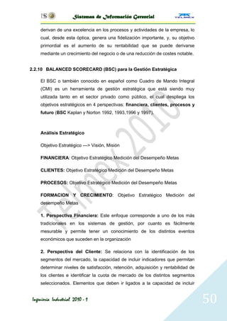 Sistemas de Información Gerencial

     derivan de una excelencia en los procesos y actividades de la empresa, lo
     cual, desde esta óptica, genera una fidelización importante, y, su objetivo
     primordial es el aumento de su rentabilidad que se puede derivarse
     mediante un crecimiento del negocio o de una reducción de costes notable.


2.2.10 BALANCED SCORECARD (BSC) para la Gestión Estratégica

     El BSC o también conocido en español como Cuadro de Mando Integral
     (CMI) es un herramienta de gestión estratégica que está siendo muy
     utilizada tanto en el sector privado como público, el cual despliega los
     objetivos estratégicos en 4 perspectivas: financiera, clientes, procesos y
     futuro (BSC Kaplan y Norton 1992, 1993,1996 y 1997).



     Análisis Estratégico

     Objetivo Estratégico ---> Visión, Misión

     FINANCIERA: Objetivo Estratégico Medición del Desempeño Metas

     CLIENTES: Objetivo Estratégico Medición del Desempeño Metas

     PROCESOS: Objetivo Estratégico Medición del Desempeño Metas

     FORMACION Y CRECIMIENTO: Objetivo Estratégico Medición del
     desempeño Metas

     1. Perspectiva Financiera: Este enfoque corresponde a uno de los más
     tradicionales en los sistemas de gestión, por cuanto es fácilmente
     mesurable y permite tener un conocimiento de los distintos eventos
     económicos que suceden en la organización

     2. Perspectiva del Cliente: Se relaciona con la identificación de los
     segmentos del mercado, la capacidad de incluir indicadores que permitan
     determinar niveles de satisfacción, retención, adquisición y rentabilidad de
     los clientes e identificar la cuota de mercado de los distintos segmentos
     seleccionados. Elementos que deben ir ligados a la capacidad de incluir


 Ingeniería Industrial 2010 - 1                                                     50
 