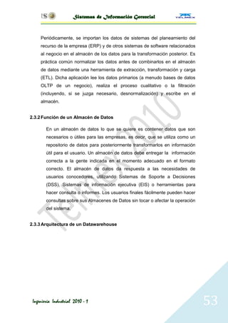 Sistemas de Información Gerencial


     Periódicamente, se importan los datos de sistemas del planeamiento del
     recurso de la empresa (ERP) y de otros sistemas de software relacionados
     al negocio en el almacén de los datos para la transformación posterior. Es
     práctica común normalizar los datos antes de combinarlos en el almacén
     de datos mediante una herramienta de extracción, transformación y carga
     (ETL). Dicha aplicación lee los datos primarios (a menudo bases de datos
     OLTP de un negocio), realiza el proceso cualitativo o la filtración
     (incluyendo, si se juzga necesario, desnormalización) y escribe en el
     almacén.


2.3.2 Función de un Almacén de Datos

        En un almacén de datos lo que se quiere es contener datos que son
        necesarios o útiles para las empresas, es decir, que se utiliza como un
        repositorio de datos para posteriormente transformarlos en información
        útil para el usuario. Un almacén de datos debe entregar la información
        correcta a la gente indicada en el momento adecuado en el formato
        correcto. El almacén de datos da respuesta a las necesidades de
        usuarios conocedores, utilizando Sistemas de Soporte a Decisiones
        (DSS), Sistemas de información ejecutiva (EIS) o herramientas para
        hacer consulta o informes. Los usuarios finales fácilmente pueden hacer
        consultas sobre sus Almacenes de Datos sin tocar o afectar la operación
        del sistema.


2.3.3 Arquitectura de un Datawarehouse




 Ingeniería Industrial 2010 - 1                                                   53
 