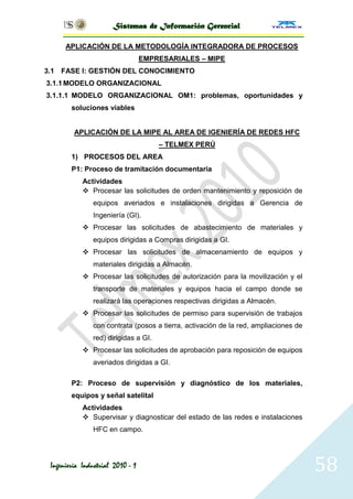 Sistemas de Información Gerencial

      APLICACIÓN DE LA METODOLOGÍA INTEGRADORA DE PROCESOS
                                  EMPRESARIALES – MIPE
3.1 FASE I: GESTIÓN DEL CONOCIMIENTO
3.1.1 MODELO ORGANIZACIONAL
3.1.1.1 MODELO ORGANIZACIONAL OM1: problemas, oportunidades y
        soluciones viables


         APLICACIÓN DE LA MIPE AL AREA DE IGENIERÍA DE REDES HFC
                                      – TELMEX PERÚ
        1) PROCESOS DEL AREA
        P1: Proceso de tramitación documentaria
            Actividades
             Procesar las solicitudes de orden mantenimiento y reposición de
               equipos averiados e instalaciones dirigidas a Gerencia de
               Ingeniería (GI).
             Procesar las solicitudes de abastecimiento de materiales y
               equipos dirigidas a Compras dirigidas a GI.
             Procesar las solicitudes de almacenamiento de equipos y
               materiales dirigidas a Almacén.
             Procesar las solicitudes de autorización para la movilización y el
               transporte de materiales y equipos hacia el campo donde se
               realizará las operaciones respectivas dirigidas a Almacén.
             Procesar las solicitudes de permiso para supervisión de trabajos
               con contrata (posos a tierra, activación de la red, ampliaciones de
               red) dirigidas a GI.
             Procesar las solicitudes de aprobación para reposición de equipos
               averiados dirigidas a GI.

        P2: Proceso de supervisión y diagnóstico de los materiales,
        equipos y señal satelital
            Actividades
             Supervisar y diagnosticar del estado de las redes e instalaciones
               HFC en campo.




 Ingeniería Industrial 2010 - 1                                                      58
 