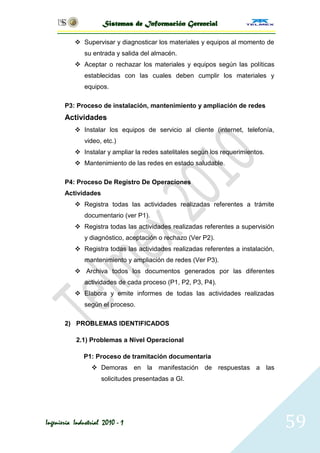 Sistemas de Información Gerencial

            Supervisar y diagnosticar los materiales y equipos al momento de
              su entrada y salida del almacén.
            Aceptar o rechazar los materiales y equipos según las políticas
              establecidas con las cuales deben cumplir los materiales y
              equipos.

       P3: Proceso de instalación, mantenimiento y ampliación de redes
       Actividades
            Instalar los equipos de servicio al cliente (internet, telefonía,
              video, etc.)
            Instalar y ampliar la redes satelitales según los requerimientos.
            Mantenimiento de las redes en estado saludable.

       P4: Proceso De Registro De Operaciones
       Actividades
            Registra todas las actividades realizadas referentes a trámite
              documentario (ver P1).
            Registra todas las actividades realizadas referentes a supervisión
              y diagnóstico, aceptación o rechazo (Ver P2).
            Registra todas las actividades realizadas referentes a instalación,
              mantenimiento y ampliación de redes (Ver P3).
            Archiva todos los documentos generados por las diferentes
              actividades de cada proceso (P1, P2, P3, P4).
            Elabora y emite informes de todas las actividades realizadas
              según el proceso.

       2) PROBLEMAS IDENTIFICADOS

           2.1) Problemas a Nivel Operacional

              P1: Proceso de tramitación documentaria
                  Demoras en la manifestación de respuestas a las
                     solicitudes presentadas a GI.




Ingeniería Industrial 2010 - 1                                                     59
 