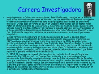 Carrera Investigadora
• Negrín propuso a Ochoa y otro estudiante, José Valdecasas, trabajar en un método
para aislar la creatinina presente en la orina. Los dos estudiantes lograron su objetivo
y también desarrollaron un método para medir pequeñas cantidades de creatinina
muscular. Ochoa pasó el verano de 1927 en Glasgow, trabajando con el doctor Noel
Paton en el metabolismo de la creatinina y mejorando su nivel de inglés. Durante este
periodo mejoró el citado método y al regresar a España escribió junto a Valdecasas un
artículo científico describiendo su trabajo en el Journal of Biological Chemistry, que
fue rápidamente aceptado, iniciando de esa manera su carrera en investigación en
bioquímica.
• Ochoa terminó su licenciatura en medicina en verano de 1928, y decidió seguir
dedicándose a la investigación. Gracias a su publicación acerca de la creatinina, en
1929 consiguió una invitación para unirse al laboratorio de Otto Meyerhof en el
instituto de biología Kaiser Wilhelm (hoy Instituto Max Planck) en Berlín. En aquella
época el instituto era una importante cuna de la bioquímica, por lo que Ochoa tuvo la
oportunidad de conocer y trabajar con científicos como Otto Heinrich Warburg, Carl
Neuberg, Einar Lundsgaard, y Fritz Lipmann, además del propio Meyerhof, que había
recibido el premio Nobel de Medicina en 1922.
• En 1930, Ochoa regresa a Madrid a terminar su tesis doctoral, que defiende ese
mismo año. En 1931 se casó con Carmen García Cobián, y es nombrado profesor
ayudante de Juan Negrín, su principal apoyo ante la Junta de Ampliación de Estudios
para que completara su formación postdoctoral. Viajó al London National Institute for
Medical Research, donde trabajó con sir Henry Dale en el estudio de la vitamina B1, de
la enzima glioxalasa. Estos estudios fueron el comienzo del importante interés en el
estudio de la enzimas que Ochoa tuvo a lo largo de su vida, y supuso una revolución en
el estudio del metabolismo intermediario.
 