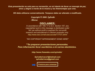 Copyright © 2006 Sylvette
Rivera
Esta presentación es solo para su recreación, en mi interés de llevar un mensaje de paz,
amor y alegría a través de la música y los fotomontajes que creo.
NO debe utilizarse comercialmente. Tampoco debe ser alterado o modificado.
**Se preparan presentaciones personales.
Para información favor escribirme a mi correo electrónico.
Sylvetterivera1@hotmail.com
sylvetterivera@gmail.com
Presiona para comenzar
DISCLAIMER:
In accordance with Title 17 U.S.C. Section 107, any
copyrighted work in this message is distributed under
fair use without profit or payment for non-profit
research and educational or criticism purposes only.
http://www.law.cornell.edu/uscode/17/107.shtml
*NO COPYRIGHT INFRINGEMENT DONE HERE*
http://www.freewebs.com/sylvette/
 