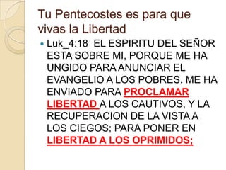 Tu Pentecostes es para que
vivas la Libertad


Luk_4:18 EL ESPIRITU DEL SEÑOR
ESTA SOBRE MI, PORQUE ME HA
UNGIDO PARA ANUNCIAR EL
EVANGELIO A LOS POBRES. ME HA
ENVIADO PARA PROCLAMAR
LIBERTAD A LOS CAUTIVOS, Y LA
RECUPERACION DE LA VISTA A
LOS CIEGOS; PARA PONER EN
LIBERTAD A LOS OPRIMIDOS;

 