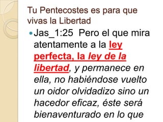 Tu Pentecostes es para que
vivas la Libertad
 Jas_1:25

Pero el que mira
atentamente a la ley
perfecta, la ley de la
libertad, y permanece en
ella, no habiéndose vuelto
un oidor olvidadizo sino un
hacedor eficaz, éste será
bienaventurado en lo que

 