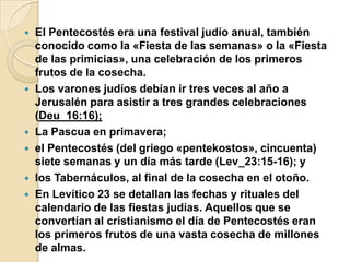 








El Pentecostés era una festival judío anual, también
conocido como la «Fiesta de las semanas» o la «Fiesta
de las primicias», una celebración de los primeros
frutos de la cosecha.
Los varones judíos debían ir tres veces al año a
Jerusalén para asistir a tres grandes celebraciones
(Deu_16:16);
La Pascua en primavera;
el Pentecostés (del griego «pentekostos», cincuenta)
siete semanas y un día más tarde (Lev_23:15-16); y
los Tabernáculos, al final de la cosecha en el otoño.
En Levítico 23 se detallan las fechas y rituales del
calendario de las fiestas judías. Aquellos que se
convertían al cristianismo el día de Pentecostés eran
los primeros frutos de una vasta cosecha de millones
de almas.

 