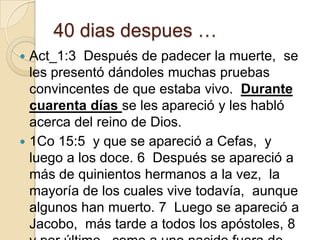 40 dias despues …
Act_1:3 Después de padecer la muerte, se
les presentó dándoles muchas pruebas
convincentes de que estaba vivo. Durante
cuarenta días se les apareció y les habló
acerca del reino de Dios.
 1Co 15:5 y que se apareció a Cefas, y
luego a los doce. 6 Después se apareció a
más de quinientos hermanos a la vez, la
mayoría de los cuales vive todavía, aunque
algunos han muerto. 7 Luego se apareció a
Jacobo, más tarde a todos los apóstoles, 8


 