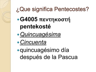 ¿Que significa Pentecostes?

πεντηκοστή
pentekosté
 Quincuagésima
 Cincuenta
 quincuagésimo día
después de la Pascua
 G4005

 