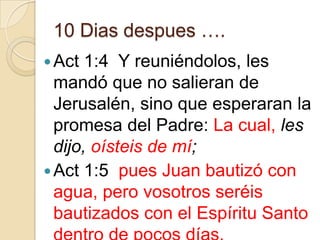 10 Dias despues ….
 Act

1:4 Y reuniéndolos, les
mandó que no salieran de
Jerusalén, sino que esperaran la
promesa del Padre: La cual, les
dijo, oísteis de mí;
 Act 1:5 pues Juan bautizó con
agua, pero vosotros seréis
bautizados con el Espíritu Santo

 