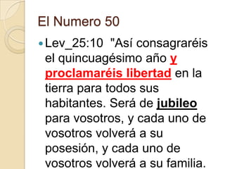 El Numero 50
 Lev_25:10

"Así consagraréis
el quincuagésimo año y
proclamaréis libertad en la
tierra para todos sus
habitantes. Será de jubileo
para vosotros, y cada uno de
vosotros volverá a su
posesión, y cada uno de
vosotros volverá a su familia.

 