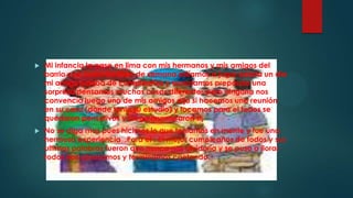  Mi infancia la pase en lima con mis hermanos y mis amigos del
barrio casi todos los fines de semana salíamos a jugar pelota un día
mi amigo estaba de cumpleaños y acordamos prepárale una
sorpresa pensamos muchas cosas diferentes pero ninguna nos
convencía luego uno de mis amigos dijo si hacemos una reunión
en su casa (donde tenia su estudio) y tocamos para el todos se
quedaron pensativos y luego murmuraron si¡
 No se diga mas pues hicimos lo que teníamos en mente y fue una
hermosa experiencia .Para el , el mejor cumpleaños de todos y sus
ultimas palabras fueron que nunca nos olvidaría y se puso a llorar
todos nos abrasamos y terminamos cantando.
 