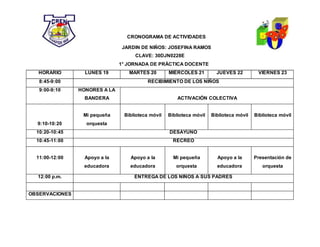 CRONOGRAMA DE ACTIVIDADES
JARDIN DE NIÑOS: JOSEFINA RAMOS
CLAVE: 30DJN0228E
1° JORNADA DE PRÁCTICA DOCENTE
HORARIO LUNES 19 MARTES 20 MIÉRCOLES 21 JUEVES 22 VIERNES 23
8:45-9:00 RECIBIMIENTO DE LOS NIÑOS
9:00-9:10 HONORES A LA
BANDERA ACTIVACIÓN COLECTIVA
9:10-10:20
Mi pequeña
orquesta
Biblioteca móvil Biblioteca móvil Biblioteca móvil Biblioteca móvil
10:20-10:45 DESAYUNO
10:45-11:00 RECREO
11:00-12:00 Apoyo a la
educadora
Apoyo a la
educadora
Mi pequeña
orquesta
Apoyo a la
educadora
Presentación de
orquesta
12:00 p.m. ENTREGA DE LOS NIÑOS A SUS PADRES
OBSERVACIONES
 