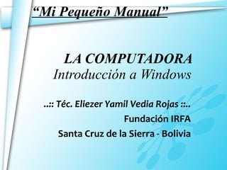 “ Mi Pequeño Manual”   LA COMPUTADORA   Introducción a Windows ..:: Téc. Eliezer Yamil Vedia Rojas ::.. Fundación IRFA Santa Cruz de la Sierra - Bolivia 