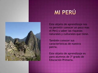 Mi Perú Este objeto de aprendizaje nos va permitir conocer un poco mas el Perú y saber las riquezas naturales y culturales que tiene. También conocer sus características de nuestra patria. Este objeto de aprendizaje es para alumnos de 3º grado de Educación Primaria. 