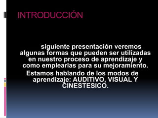 INTRODUCCIÓNEn la siguiente presentación veremos algunas formas que pueden ser utilizadas en nuestro proceso de aprendizaje y como emplearlas para su mejoramiento.Estamos hablando de los modos de aprendizaje: AUDITIVO, VISUAL Y CINESTESICO.