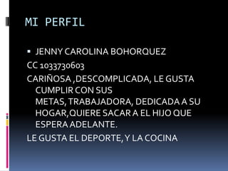 MI PERFIL JENNY CAROLINA BOHORQUEZ CC 1033730603 CARIÑOSA ,DESCOMPLICADA, LE GUSTA CUMPLIR CON SUS METAS, TRABAJADORA, DEDICADA A SU HOGAR,QUIERE SACAR A EL HIJO QUE ESPERA ADELANTE. LE GUSTA EL DEPORTE, Y LA COCINA 