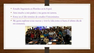 •Estudio Ingeniería en Petróleo en la Espol. 
•Amo mucho a mis padres y me gusta mi carrera. 
•Estoy en el 2do término de ...