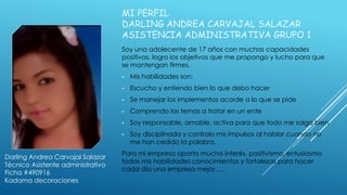 MI PERFIL
DARLING ANDREA CARVAJAL SALAZAR
ASISTENCIA ADMINISTRATIVA GRUPO 1
Soy una adolecente de 17 años con muchas capacidades
positivas, logro los objetivos que me propongo y lucho para que
se mantengan firmes.
• Mis habilidades son:
• Escucho y entiendo bien lo que debo hacer
• Se manejar los implementos acorde a lo que se pide
• Comprendo los temas a tratar en un ente
• Soy responsable, amable, activa para que todo me salga bien
• Soy disciplinada y controlo mis impulsos al hablar cuando no
me han cedido la palabra.
Para mi empresa aporto mucho interés, positivismo, entusiasmo
todas mis habilidades conocimientos y fortalezas para hacer
cada día una empresa mejor…..
Darling Andrea Carvajal Salazar
Técnico Asistente administrativo
Ficha #490916
Kadama decoraciones
 