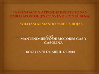 PRESENTACION APRENDIZ INSTITUTO SAN
PABLO APOSTOL (EN CONVENIO CON EL SENA)
WILLIAM ARMANDO PERILLA ROJAS
MANTENIMIENTO DE MOTORES GAS Y
GASOLINA
BOGOTA 30 DE ABRIL DE 2014
 