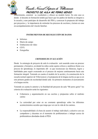 Escuela Normal Superior de Villavicencio
PROYECTO DE AULA MI PERRO GENIO
conocimiento, construir su vocabulario y ofrecer un modelo lector. En este caso es
donde el docente en formación tendrá que hacer que los padres de familia se integren a
la escuela y sean partícipes de desarrollo del PDA y conozcan la propuesta del trabajo
por proyectos y la importancia de estimular los procesos de escritura y lectura en casa
en acompañamientos del vínculo familiar.
INSTRUMENTOS DE RECOLECCIÓN DE DATOS
Informes
Diario de campo
Grabaciones de video
CD’S
Fotografías
CRITERIOS DE EVALUACIÓN
Desde la estrategia de proyecto de aula la evaluación será asumida como un proceso
permanente y formativo, en donde los niños serán sujetos críticos y analíticos frente a su
proceso de aprendizaje, lo importante allí es que reconozcan sus falencias, logros y
habilidades para seguir avanzando en el proceso de mejorar continuamente hacia una
formación integral. Teniendo en cuenta el modelo de la acción y la construcción de la
escuela normal superior de Villavicencio y la propuesta de la lengua escrita ya que es en
esto primero grados de escolaridad donde seda los primeros momentos al acercamiento
a la lengua escrita.
Teniendo en cuenta lo anterior y la finalidad del proyecto de aula “Mi perro genio” los
criterios de evaluación serán los siguientes:
Coherencia y argumentación en sus escritos y propuestas sobre el maltrato
canino
La curiosidad por estar en un constante aprendizaje sobre los diferentes
acontecimientos sociales que tenga que ver con la vida de los caninos.
La responsabilidad a la hora de asumir el trabajo individual y colectivo con sus
compañeros y docentes en el momento de problematizar e indagar acerca de
problemáticas abordadas desde el PDA
 