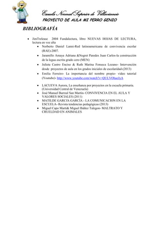 Escuela Normal Superior de Villavicencio
PROYECTO DE AULA MI PERRO GENIO
BIBLIOGRAFÍA
JimTrelease 2004 Fundalectura, libro NUEVAS HOJAS DE LECTURA,
lectura en voz alta
Norberto Daniel Lanni-Red latinoamericana de convivencia escolar
(RAE)-2007.
Jaramillo Amaya Adriana &Negret Paredes Juan Carlos-la construcción
de la legua escrita grado cero (MEN)
Julieta Castro Enciso & Ruth Marina Fonseca Lozano- Intervención
desde proyectos de aula en los grados iniciales de escolaridad-(2013)
Emilia Ferreiro- La importancia del nombre propio- video tutorial
(Youtube)- http://www.youtube.com/watch?v=QULVOhaeJyA
LACUEVA Aurora, La enseñanza por proyectos en la escuela primaria.
(Universidad Central de Venezuela)
José Manuel Barreal San Martín- CONVIVENCIA EN EL AULA Y
VALORES SOCIALES (2011)
MATILDE GARCfA GARCÍA - LA COMUNICACION EN LA
ESCUELA- Revista tendencias pedagógicas (2013)
Miguel Capo Marti& Miguel Ibáñez Talegon- MALTRATO Y
CRUELDAD EN ANIMALES
 