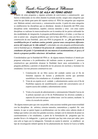 Escuela Normal Superior de Villavicencio
PROYECTO DE AULA MI PERRO GENIO
A partir de estas preguntas y algunas actitudes de convivencia y comunicación que
fueron evidenciadas en los niños durante la jornada escolar, surgen unas categorías que
serán las que darán gran parte del soporte teórico al PDA las categorías que surgieron
son: Maltrato animal, convivencia y comunicación escolar. A partir de estas categorías
se establecieron las disciplinas que se abordaran durante el desarrollo del PDA estas
disciplinas serán: matemáticas, español, ciencias naturales y artes con estas cuatro
disciplinas se realizara la transversalización con la temática de los perros utilizando las
dos modalidades de integración, la pregunta problematizadora y el relato. y con base en
esto se pensó una pregunta problema que será la base del PDA y esta con llevo a la
construcción de una finalidad, para este PDA la pregunta de es: ¿De qué manera la
sensibilización por el maltrato canino, permite generar unas concepciones diferentes
acerca del respeto por la vida animal? y articulada con esta pregunta problematizadra
está la finalidad que es: Fortalecer los procesos de comunicación y convivencia en los
estudiantes del grado 1-4 permitiendo de esta manera el cuestionamiento, el gozo y el
interés a proponer posibles soluciones del maltrato canino.
Considerándose que la finalidad del PDA es de alguna manera fortalecer el interés por
proponer soluciones a la problemática del maltrato canino se pensaron 3 procesos
constructivos que permitirán alcanzar la finalidad, hacer unos acercamientos a la
pregunta problema y permitir el desarrollo de los procesos de escritura y lecturaen los
estudiantes. Los tres procesos constructivos son:
1. Construcción de un libro acerca del cuidado canino con el fin de
fomentar espacios de lectura y producción escrita que permitan
sensibilizar a los estudiantes en el cuidado de los caninos.
2. Vista de un experto en el cuidado y adiestramiento canino con el fin de
Posibilitar espacios de sensibilización a partir del conversatorio con el
experto acerca del cuidado y adiestramiento canino.
3. Visita a la escuela de adiestramiento y entrenamiento Eduardo Cuevas de
la policía nacional con el fin de Problematizar los diversos cuidados y
aspectos de convivencia que se deben tener con los caninos, mediante la
visita a la escuela de caninos.
De alguna manera para que esto sea posible, estas acciones tendrán gran transversalidad
con las disciplinas de artística, ciencias naturales, matemáticas y español. De esta
manera, lo que se quiere lograr es problematizar con los niños estos saberes desde el
trabajo que realice con estas tres grandes acciones, siempre con la intención de poner en
cuestionamiento a los estudiantes, a partir de la formulación de preguntas que los
puedan llevar a la indagación y gusto por aprender que hay más cosas por saber, pero
esto solo se logra con la indagación. Teniendo en cuenta lo anterior se estableció un
tipo de investigación infantil aportar de los planteamiento de Aurora la Cueva se habla
 