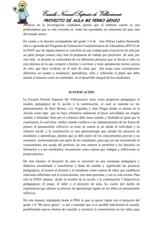 Escuela Normal Superior de Villavicencio
PROYECTO DE AULA MI PERRO GENIO
entonces de la investigación ciudadana, puesto que el maltrato canino es una
problemática que se está viviendo en todas las sociedades no solamente del país sino
del mundo entero.
En cuanto a la docente acompañante del grado 1-4 de Ana Milena Ladino Baracaldo
ella es egresada del Programa de Formación Complementaria de Educadores (PFCE) de
la ENSV que de alguna manera se convierte en una ventaja para el proyecto de aula por
un parte porque conoce muy bien la propuesta de trabajo por proyectos de aula, por
otro lado la docente es conocedora de los diferentes procesos que se llevan a cabo en
esta práctica en lo que compete a lectura y escritura y tiene apropiación teórica acerca
de esto, que hace evidente en el aula de clase que ella tenga unas concepciones
diferentes en cuanto a enseñanza, aprendizaje, niño y sobretodo el papel que debe
asumir el maestro como un orientador en el desarrollo integral de los estudiantes.
JUSTIFICACIÓN
La Escuela Normal Superior De Villavicencio tiene como propuesta pedagógica el
modelo pedagógico de la acción y la construcción, el cual se sustenta en los
planteamientos de Jhon Dewey, Lev Vygotsky y Jean Piaget donde se piensa en la
Acción como algo que no hace referencia solamente al hacer actividades sin ningún
sentido o finalidad. Sino por el contrario debe tener sentido y finalidad al igual que la
experiencia, la cual tiene validez cuando conlleva a un replanteamiento de las forma de
pensar; el pensamiento reflexivo, se tiene en cuenta al ser desde lo individual y su
relación social; y la construcción es una epistemología que estudia los procesos de
enseñanza y aprendizaje, plantea que se debe partir de los conocimientos previos y un
constante cuestionamiento por parte de los estudiantes, para que así sea reconstruido el
conocimiento con ayuda del profesor, de esta manera le permitirá a los docentes en
formación y a sus estudiantes, reconocerse como sujetos que indagan y reflexionan su
propia práctica.
De esta manera, el proyecto de aula se convierte en una estrategia pedagógica y
didáctica encaminada a transformar y dotar de sentido y significado las practicas
pedagógicas, al asumir al docente y al estudiante como sujetos de saber que establecen
relaciones diferentes con el conocimiento, con otras personas y con la vida misma. Para
esto la ENSV plantea desde su modelo de la acción y la construcción 3 dispositivos
pedagógicos; el juego, el taller y el proyecto de aula, los cuales por medio de
experiencias que afectan su proceso de aprendizaje logran en los niños un pensamiento
reflexivo.
De esta manera, trabajando desde el PDA lo que se quiere lograr con el proyecto del
grado 1-4 “Mi perro genio”, es dar a entender que sí es posible transformar la escuela,
posibilitando nuevas formas de concebir y construir el conocimiento en los niños (que
 