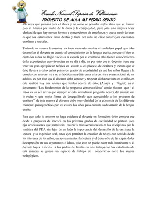 Escuela Normal Superior de Villavicencio
PROYECTO DE AULA MI PERRO GENIO
son seres que piensan para el ahora y no como se pensaba siglos atrás que se forman
para el futuro) por medio de la duda y la complejidad, pero para esto implica tener
claridad de que hay nuevas formas y concepciones de enseñanza, y que a partir de estas
es que los estudiantes, tanto dentro y fuera del aula de clase construyen escenarios
escolares y sociales.
Teniendo en cuenta lo anterior se hace necesario resaltar el verdadero papel que debe
desarrollar el docente en cuanto al conocimiento de la lengua escrita, porque si bien es
cierto los niños no llegan vacíos a la escuela por el contrario ellos tienen conocimientos
de la experiencias que vivencian en su día a día, es por esto que el docente tiene que
tener un gran apropiación teórica en cuanto a los proceso de escritura y lectura que se
debe llevara a cabo en los primeros grados de escolaridad ya que los niños llegan a la
escuela con una escritura no alfabética muy diferentes a la escritura convencional de los
adultos, es por esto que el docente debe conocer y respetar dicha escritura en el niño, en
este sentido hay dos autores que hablan acerca de esto, (Amaya y Negret) en el
documento “Los fundamentos de la propuesta constructivista” donde platean que “ el
niños es un ser activo que siempre se está formulando preguntas acerca del mundo que
lo rodea y que mejor forma de desequilíbralo que acercándolo a los procesos de
escritura” de esta manera el docente debe tener claridad de la existencia de los diferente
momento psicogenéticos por los cuales los niños pasa durante su desarrollo de la lengua
escrita.
Para que todo lo anterior se haga evidente el docente en formación debe conocer que
desde a propuesta de practica en los primeros grados de escolaridad se platean unos
ejes articuladores que permitirán realzar la transversalizacion de las disciplinas con la
temática del PDA sin dejar de un lado la importancia del desarrollo de la escritura, la
lectura y la expresión oral, estos ejes permiten la creación de textos con sentido desde
los intereses de los niños, un acercamiento a la lectura y el desarrollo de las capacidades
de expresión en sus argumentos o ideas, todo esto se puede hacer más interesante si el
docente logra vincular a los padres de familia en este trabajo con los estudiantes de
esta manera se genera un espacio de trabajo de cooperativo entre los sujetos
pedagógicos.
 