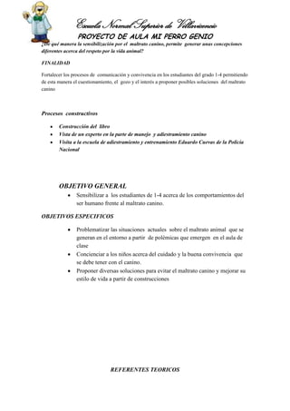 Escuela Normal Superior de Villavicencio
PROYECTO DE AULA MI PERRO GENIO
¿De qué manera la sensibilización por el maltrato canino, permite generar unas concepciones
diferentes acerca del respeto por la vida animal?
FINALIDAD
Fortalecer los procesos de comunicación y convivencia en los estudiantes del grado 1-4 permitiendo
de esta manera el cuestionamiento, el gozo y el interés a proponer posibles soluciones del maltrato
canino
Procesos constructivos
Construcción del libro
Vista de un experto en la parte de manejo y adiestramiento canino
Visita a la escuela de adiestramiento y entrenamiento Eduardo Cuevas de la Policía
Nacional
OBJETIVO GENERAL
Sensibilizar a los estudiantes de 1-4 acerca de los comportamientos del
ser humano frente al maltrato canino.
OBJETIVOS ESPECIFICOS
Problematizar las situaciones actuales sobre el maltrato animal que se
generan en el entorno a partir de polémicas que emergen en el aula de
clase
Concienciar a los niños acerca del cuidado y la buena convivencia que
se debe tener con el canino.
Proponer diversas soluciones para evitar el maltrato canino y mejorar su
estilo de vida a partir de construcciones
REFERENTES TEORICOS
 