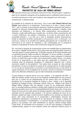 Escuela Normal Superior de Villavicencio
PROYECTO DE AULA MI PERRO GENIO
Los referentes teóricos que sustentaran el proyecto de aula “Mi perro genio” surgieron a
partir de las categorías emergentes de las preguntas que los estudiantes tenían acerca de
la temática de proyecto en este caso los perros, estas categorías son: convivencia,
comunicación y maltrato animal.
En respaldo de la categoría de convivencia está el autor José Manuel Barreal San
Martín quien plantea en su documento “Convivencia en el aula y valores sociales,
2011” que La escuela es una institución educativa e histórico-social que está inmersa y
asentada en relaciones Interpersonales entre profesorado, alumnado y familias. Estas
relaciones son dinámicas y en función delas características socio-económicas y
culturales, resulta indiscutible que se pueden dar, y de hecho sedan, circunstancias más
o menos conflictivas, que abocan a situaciones, en la que la convivencia entre la
comunidad educativa , y no sólo con y entre el alumnado, propicia desavenencias.
Siendo la educación un hecho comunicativo, principalmente entre el alumnado y los
profesores, concita en la sociedad una legítima preocupación por el desarrollo de la
convivencia en los centros de enseñanza y más concretamente por la perspectiva
educativa. Entendiendo la misma como la formación integral de la persona.
Por otro lado la categoría de comunicación escolar esta respalda bajos los pateamientos
de la autora (Matilde Garcfa García, 2011) quien toma esta categoría desde el punto de
vista más general la autora plantea que “El hombre necesita de los demás hombres para
su realización personal, hallar sus señas de "identidad". Es un ser sociable y sociando y
en ello reside la grandeza de su persona al transformar y poder enriquecer el ambiente
social y el medio físico que le rodea. Esta Comunicación consigo mismo y su entorno
en pró de su autocreación es una ardua tarea que compromete su existencia y en
constante alerta de progresión ascendente. El compromiso educativo más o menos
consciente cumplir en este propósito”. Esta autora tiene un punto de vista enfocado
precisamente a lo que se evidenció en la parte de la comunicación de los niños de grado
1-4. Es así que la comunicación se convierte en una interacción que va más allá de la
simple interacción con los compañeros de la escuela, sino por el contrario esta también
seda en los diferentes ambientes en que los niños interactúan constantemente.
Ya para finalizar el soporte teórico en lo que compete a las categorías del PDA se
habla del maltrato animal como una de las categorías fundamentales de este proyecto,
para esto se cuenta con los planteamientos de dos autores ellos son veterinarios y
presidentes de la asociación española de bioética y ética médica y de la Sociedad
Española de Etología Clínica y Bienestar Animal. Ellos son (Miguel Capo Martí &
Miguel Ibáñez Talegón) ellos dos plantean a partir de sus experiencias laborales
que:“La sociedad moderna se plantea y medita sobre el papel de los animales en ella, los
derechos que deben tener estos y la responsabilidad del hombre hacia ellos. Existe unos
límites de stress por los cuales pasan los humanos pasados estos límites, Los esfuerzos
realizados por los animales para ajustarse a los diversos ambientes de stress de los
humanos, pueden dar lugar a efectos diversos medibles en los animales en especial los
perros, tales como incremento de la receptividad a enfermedades, descenso del
rendimiento reproductivo, incremento de las desviaciones de conducta y merma del
índice de crecimiento” la humanidad no es consiente del tipo de maltrato que le puede
generar a los animales, esto seda normalmente en espacios urbanos porque Según
Úrsula Wolf, “el sufrimiento de los animales y el de los seres humanos se diferencia
cualitativamente, porque los seres humanos tienen una referencia reflexiva hacia su
 