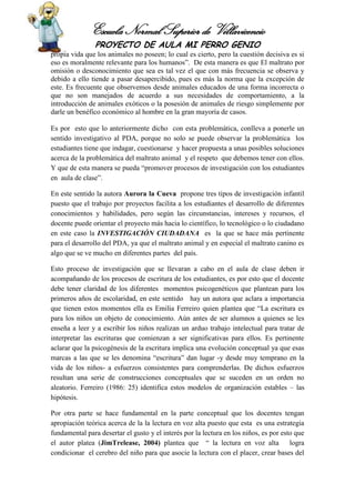 Escuela Normal Superior de Villavicencio
PROYECTO DE AULA MI PERRO GENIO
propia vida que los animales no poseen; lo cual es cierto, pero la cuestión decisiva es si
eso es moralmente relevante para los humanos”. De esta manera es que El maltrato por
omisión o desconocimiento que sea es tal vez el que con más frecuencia se observa y
debido a ello tiende a pasar desapercibido, pues es más la norma que la excepción de
este. Es frecuente que observemos desde animales educados de una forma incorrecta o
que no son manejados de acuerdo a sus necesidades de comportamiento, a la
introducción de animales exóticos o la posesión de animales de riesgo simplemente por
darle un benéfico económico al hombre en la gran mayoría de casos.
Es por esto que lo anteriormente dicho con esta problemática, conlleva a ponerle un
sentido investigativo al PDA, porque no solo se puede observar la problemática los
estudiantes tiene que indagar, cuestionarse y hacer propuesta a unas posibles soluciones
acerca de la problemática del maltrato animal y el respeto que debemos tener con ellos.
Y que de esta manera se pueda “promover procesos de investigación con los estudiantes
en aula de clase”.
En este sentido la autora Aurora la Cueva propone tres tipos de investigación infantil
puesto que el trabajo por proyectos facilita a los estudiantes el desarrollo de diferentes
conocimientos y habilidades, pero según las circunstancias, intereses y recursos, el
docente puede orientar el proyecto más hacia lo científico, lo tecnológico o lo ciudadano
en este caso la INVESTIGACIÓN CIUDADANA es la que se hace más pertinente
para el desarrollo del PDA, ya que el maltrato animal y en especial el maltrato canino es
algo que se ve mucho en diferentes partes del país.
Esto proceso de investigación que se llevaran a cabo en el aula de clase deben ir
acompañando de los procesos de escritura de los estudiantes, es por esto que el docente
debe tener claridad de los diferentes momentos psicogenéticos que plantean para los
primeros años de escolaridad, en este sentido hay un autora que aclara a importancia
que tienen estos momentos ella es Emilia Ferreiro quien plantea que “La escritura es
para los niños un objeto de conocimiento. Aún antes de ser alumnos a quienes se les
enseña a leer y a escribir los niños realizan un arduo trabajo intelectual para tratar de
interpretar las escrituras que comienzan a ser significativas para ellos. Es pertinente
aclarar que la psicogénesis de la escritura implica una evolución conceptual ya que esas
marcas a las que se les denomina “escritura” dan lugar -y desde muy temprano en la
vida de los niños- a esfuerzos consistentes para comprenderlas. De dichos esfuerzos
resultan una serie de construcciones conceptuales que se suceden en un orden no
aleatorio. Ferreiro (1986: 25) identifica estos modelos de organización estables – las
hipótesis.
Por otra parte se hace fundamental en la parte conceptual que los docentes tengan
apropiación teórica acerca de la la lectura en voz alta puesto que esta es una estrategia
fundamental para desertar el gusto y el interés por la lectura en los niños, es por esto que
el autor platea (JimTrelease, 2004) plantea que “ la lectura en voz alta logra
condicionar el cerebro del niño para que asocie la lectura con el placer, crear bases del
 