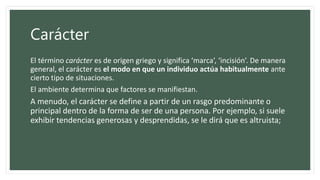 Carácter
El término carácter es de origen griego y significa ‘marca’, ‘incisión’. De manera
general, el carácter es el modo en que un individuo actúa habitualmente ante
cierto tipo de situaciones.
El ambiente determina que factores se manifiestan.
A menudo, el carácter se define a partir de un rasgo predominante o
principal dentro de la forma de ser de una persona. Por ejemplo, si suele
exhibir tendencias generosas y desprendidas, se le dirá que es altruista;
 