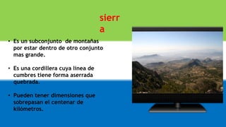 sierr
a
• Es un subconjunto de montañas
por estar dentro de otro conjunto
mas grande.
• Es una cordillera cuya línea de
cumbres tiene forma aserrada
quebrada.
• Pueden tener dimensiones que
sobrepasan el centenar de
kilómetros.
 