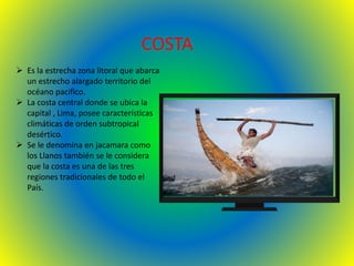 COSTA
 Es la estrecha zona litoral que abarca
un estrecho alargado territorio del
océano pacifico.
 La costa central donde se ubica la
capital , Lima, posee características
climáticas de orden subtropical
desértico.
 Se le denomina en jacamara como
los Llanos también se le considera
que la costa es una de las tres
regiones tradicionales de todo el
País.
 