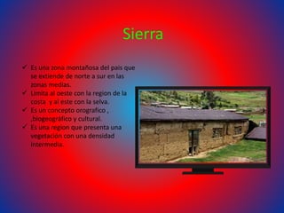 Sierra
 Es una zona montañosa del pais que
se extiende de norte a sur en las
zonas medias.
 Limita al oeste con la region de la
costa y al este con la selva.
 Es un concepto orografico ,
,biogeográfico y cultural.
 Es una region que presenta una
vegetación con una densidad
intermedia.
 