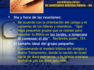 10/33
 Día y hora de las reuniones:
• De acuerdo con la orientación del campo y el
consenso de los líderes y miembros. “Que
haya pequeños grupos que se reúnan para
estudiar la Biblia en las tardes, o temprano
al comenzar el día”. Recibiréis poder, 151.
 El tamaño ideal del grupo pequeño:
• Considerando el modelo bíblico del Antiguo y
Nuevo Testamento, donde la nación de Israel
nació de doce patriarcas, y la iglesia cristiana
primitiva con los doce apóstoles.
 