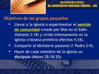 12/33
Objetivos de los grupos pequeños
 Llevar a la iglesia a experimentar el sentido
de comunidad creado por Dios en el Edén
(Génesis 2:18) y vivido intensamente en la
iglesia cristiana primitiva (Hechos 4:34).
 Compartir el Ministerio pastoral (1 Pedro 2:9).
 Hacer de cada miembro de la iglesia un
discípulo (Mateo 28:18-20).
 