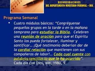 14/33
Programa Semanal
 Cuatro módulos básicos: “Congréguense
pequeños grupos en la tarde o en la mañana
temprano para estudiar la Biblia. Celebren
una reunión de oración para que el Espíritu
Santo los pueda fortalecer, iluminar y
santificar… ¡Qué testimonio deberían dar de
la cordial relación que mantienen con sus
compañeros de labor!… Cada cual cuente con
palabras sencillas lo que le ha ocurrido”.
Cada día con Dios, MM, 1980, 9.
 