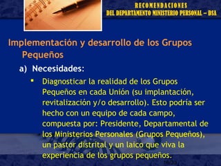 16/33
Implementación y desarrollo de los Grupos
Pequeños
a) Necesidades:
 Diagnosticar la realidad de los Grupos
Pequeños en cada Unión (su implantación,
revitalización y/o desarrollo). Esto podría ser
hecho con un equipo de cada campo,
compuesta por: Presidente, Departamental de
los Ministerios Personales (Grupos Pequeños),
un pastor distrital y un laico que viva la
experiencia de los grupos pequeños.
 